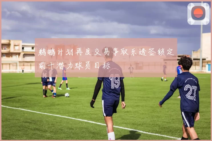 鹈鹕计划再度交易争取乐透签锁定前十潜力球员目标