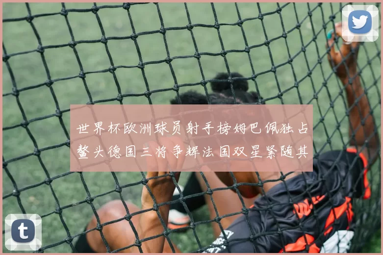 世界杯欧洲球员射手榜姆巴佩独占鳌头德国三将争辉法国双星紧随其后